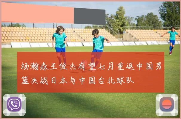 杨瀚森王俊杰有望七月重返中国男篮决战日本与中国台北球队