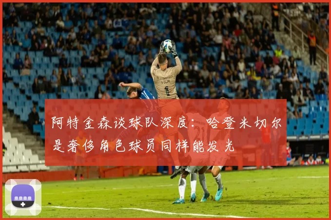阿特金森谈球队深度：哈登米切尔是奢侈角色球员同样能发光