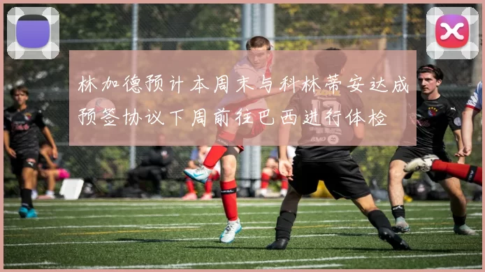 林加德预计本周末与科林蒂安达成预签协议下周前往巴西进行体检