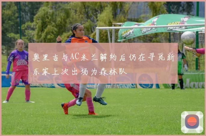 奥里吉与AC米兰解约后仍在寻觅新东家上次出场为森林队